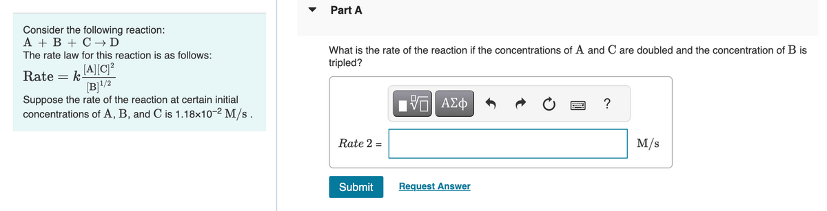 Consider the following reaction:
A + B + C → D
The rate law for this reaction is as follows:
Rate = k[A][C]²
[B]¹/2
Suppose the rate of the reaction at certain initial
concentrations of A, B, and C is 1.18x10-² M/s.
Part A
What is the rate of the reaction if the concentrations of A and C are doubled and the concentration of B is
tripled?
Rate 2 =
Submit
VO
ΤΙ ΑΣΦ
Request Answer
Ċ
?
M/s