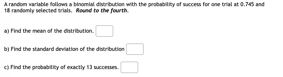 A random variable follows a binomial distribution with the probability of success for one trial at 0.745 and
18 randomly selected trials. Round to the fourth.
a) Find the mean of the distribution.
b) Find the standard deviation of the distribution
c) Find the probability of exactly 13 successes.