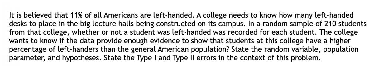 It is believed that 11% of all Americans are left-handed. A college needs to know how many left-handed
desks to place in the big lecture halls being constructed on its campus. In a random sample of 210 students
from that college, whether or not a student was left-handed was recorded for each student. The college
wants to know if the data provide enough evidence to show that students at this college have a higher
percentage of left-handers than the general American population? State the random variable, population
parameter, and hypotheses. State the Type I and Type II errors in the context of this problem.