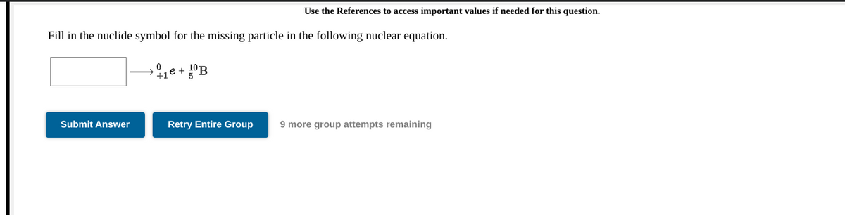 Use the References to access important values if needed for this question.
Fill in the nuclide symbol for the missing particle in the following nuclear equation.
e +
Submit Answer
Retry Entire Group
9 more group attempts remaining
