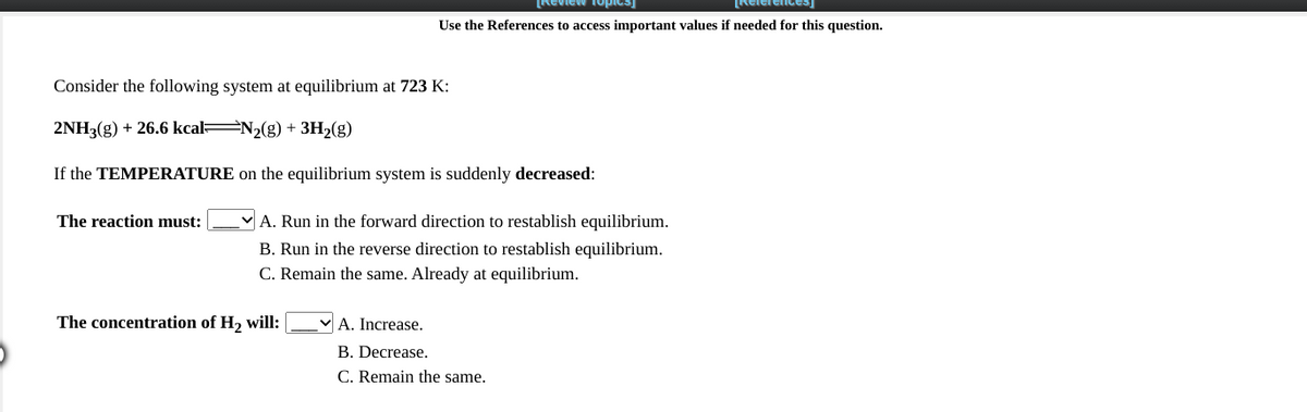Review fopica)
Relerences
Use the References to access important values if needed for this question.
Consider the following system at equilibrium at 723 K:
2NH3(g) + 26.6 kcal N2(g) + 3H2(g)
If the TEMPERATURE on the equilibrium system is suddenly decreased:
|A. Run in the forward direction to restablish equilibrium.
B. Run in the reverse direction to restablish equilibrium.
C. Remain the same. Already at equilibrium.
The reaction must:
The concentration of H, will:
A. Increase.
B. Decrease.
C. Remain the same.
