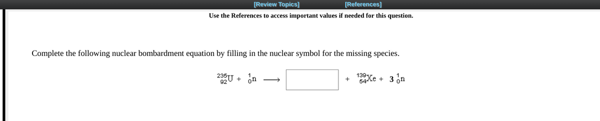 [Review Topics]
[References]
Use the References to access important values if needed for this question.
Complete the following nuclear bombardment equation by filling in the nuclear symbol for the missing species.
2U + on
139y
54ke + 3 on
