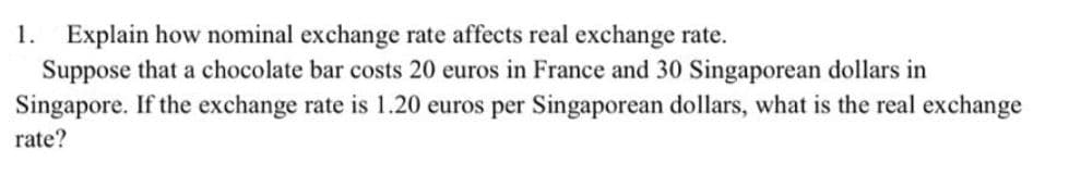 1. Explain how nominal exchange rate affects real exchange rate.
Suppose that a chocolate bar costs 20 euros in France and 30 Singaporean dollars in
Singapore. If the exchange rate is 1.20 euros per Singaporean dollars, what is the real exchange
rate?
