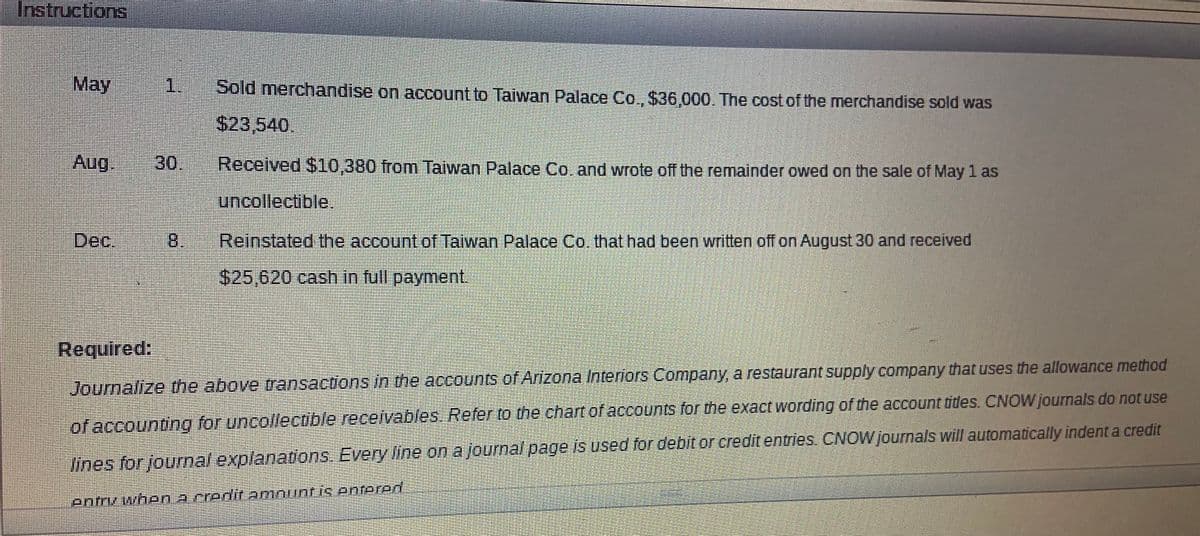 Instructions
Мay
1.
Sold merchandise on account to Taiwan Palace Co., $36,000. The cost of the merchandise sold was
$23,540.
Aug.
30.
Received $10,380 from Taiwan Palace Co. and wrote off the remainder owed on the sale of May 1 as
பாலlectble®
Dec.
8,
Reinstated the account of Taiwan Palace Co. that had been written off on August 30 and received
$25,620 cash in full payment.
Required:
Journalize the above transactions Inn the accounts of Arizona Interfors Company, a restaurant supply company that uses the allowance method
of accounting for uncollectible receivables Referto the chart of accounts for the exact wording of the account tides. CNOW journals do not use
lines for journal explanatrions Every line on a journa/ page is used for debit or credit entries CNOWjournals will automatically indent a credit
entrv when acredit amnuntis entered
