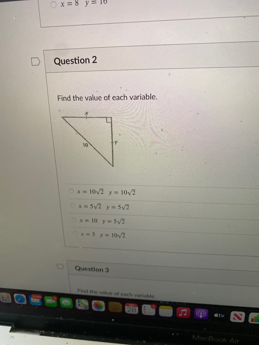 X = 8
Question 2
Find the value of each variable.
10
x = 10/2 y = 10/2
Ox= 5V2 y = 5/2
x = 10 y= 5/2
Ox = 5 y = 10/2
Question 3
Find the value of each variable.
28
tv
MacBook Air
