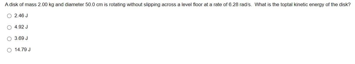 A disk of mass 2.00 kg and diameter 50.0 cm is rotating without slipping across a level floor at a rate of 6.28 rad/s. What is the toptal kinetic energy of the disk?
O 2.46 J
O 4.92 J
O 3.69 J
O 14.79 J