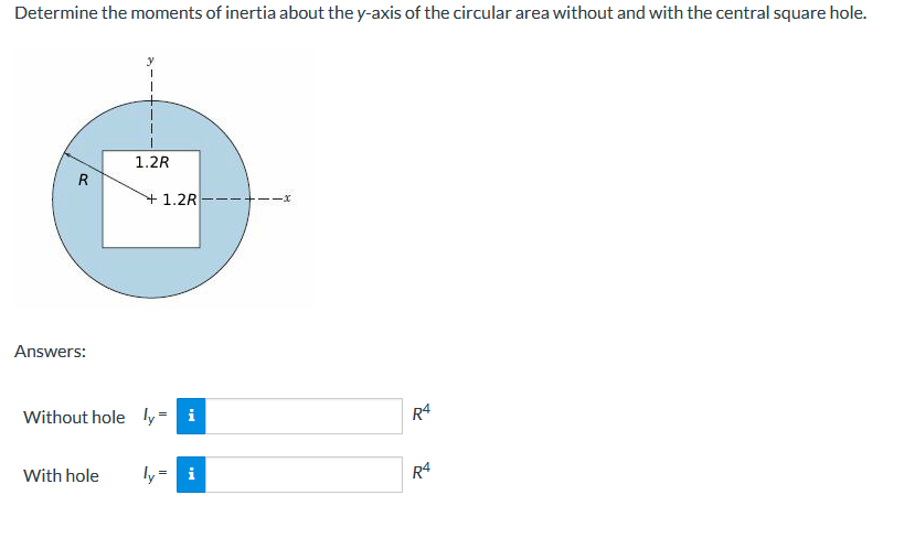 Determine the moments of inertia about the y-axis of the circular area without and with the central square hole.
1.2R
R
+1.2R
Answers:
Without hole ly= i
R4
With hole
ly= i
R4
