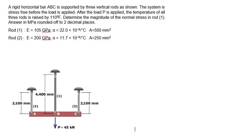 A rigid horizontal bar ABC is supported by three vertical rods as shown. The system is
stress free before the load is applied. After the load P is applied, the temperature of all
three rods is raised by 110°F. Determine the magnitude of the normal stress in rod (1).
Answer in MPa rounded-off to 2 decimal places.
Rod (1) : E = 105 GPa; a = 22.0 x 10-6/°C
A=500 mm²
Rod (2): E = 200 GPa; a = 11.7 x 10-6/°C A=250 mm²
2,100 mm
4,400 mm (1)
(2)
OB
(2)
P= 45 KN
2,100 mm
1