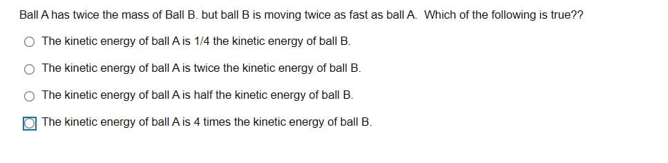 Ball A has twice the mass of Ball B. but ball B is moving twice as fast as ball A. Which of the following is true??
O The kinetic energy of ball A is 1/4 the kinetic energy of ball B.
O The kinetic energy of ball A is twice the kinetic energy of ball B.
O The kinetic energy of ball A is half the kinetic energy of ball B.
The kinetic energy of ball A is 4 times the kinetic energy of ball B.