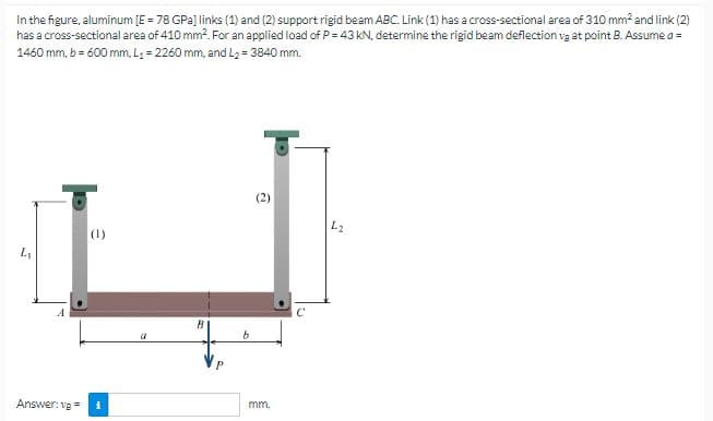 In the figure, aluminum [E = 78 GPa] links (1) and (2) support rigid beam ABC. Link (1) has a cross-sectional area of 310 mm² and link (2)
has a cross-sectional area of 410 mm². For an applied load of P = 43 kN, determine the rigid beam deflection vg at point B. Assume a =
1460 mm, b = 600 mm, L₁= 2260 mm, and L₂ = 3840 mm.
L₁
Answer: vg=
(1)
B
b
mm.
L2