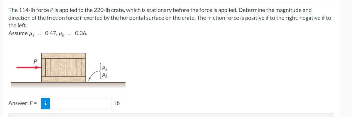 The 114-lb force P is applied to the 220-lb crate, which is stationary before the force is applied. Determine the magnitude and
direction of the friction force F exerted by the horizontal surface on the crate. The friction force is positive if to the right, negative if to
the left.
Assume μ = 0.47, Mk = 0.36.
P
Answer: F = i
H₂
Hk
lb