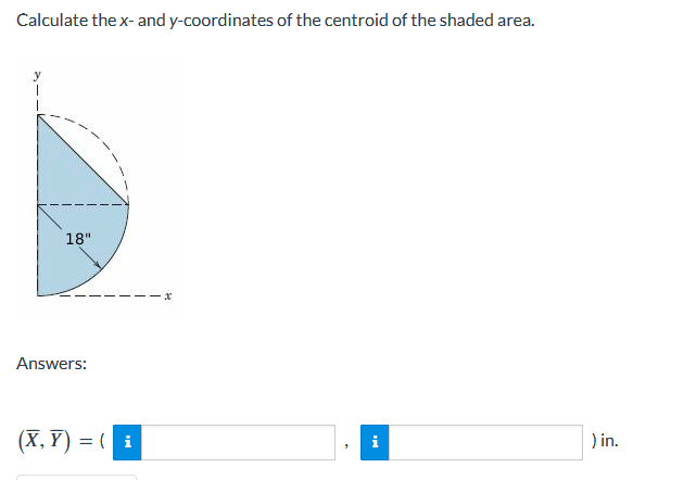 Calculate the x- and y-coordinates of the centroid of the shaded area.
18"
Answers:
(X, Y) = ( i
) in.
i
