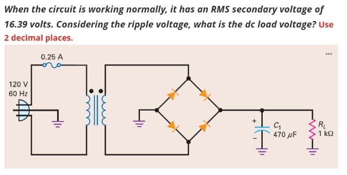 When the circuit is working normally, it has an RMS secondary voltage of
16.39 volts. Considering the ripple voltage, what is the dc load voltage? Use
2 decimal places.
0.25 A
120 V
60 Hz
+
C₁
470 μF
www.11
...
RL
1 ΚΩ