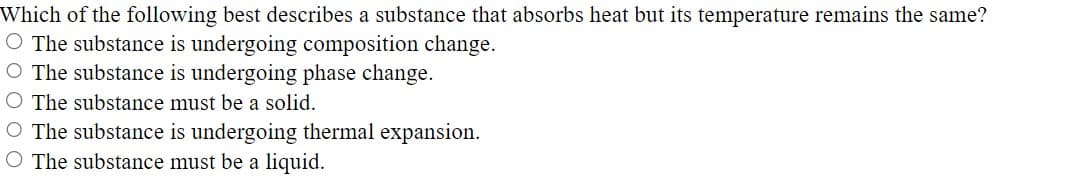 Which of the following best describes a substance that absorbs heat but its temperature remains the same?
O The substance is undergoing composition change.
O The substance is undergoing phase change.
O The substance must be a solid.
O The substance is undergoing thermal expansion.
O The substance must be a liquid.