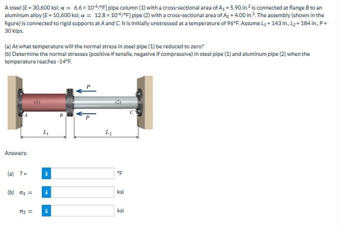 A steel [E = 30,600 ksi; a = 6.6 x 106/°F] pipe column (1) with a cross-sectional area of A₁ = 5.90 in.² is connected at flange B to an
aluminum alloy [E = 10,600 ksi; a = 12.8 x 106/°F] pipe (2) with a cross-sectional area of A₂ = 4.00 in.². The assembly (shown in the
figure) is connected to rigid supports at A and C. It is initially unstressed at a temperature of 96°F. Assume L₁ = 143 in., L₂= 184 in.. P =
30 kips.
(a) At what temperature will the normal stress in steel pipe (1) be reduced to zero?
(b) Determine the normal stresses (positive if tensile, negative if compressive) in steel pipe (1) and aluminum pipe (2) when the
temperature reaches -14°F.
Answers:
(a) T=
(b) 0₁ =
0₂ =
L₁
i
i
B
P
4₂
°F
ksi
ksi