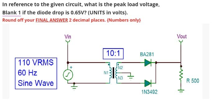 In reference to the given circuit, what is the peak load voltage,
Blank 1 if the diode drop is 0.65V? (UNITS in volts).
Round off your FINAL ANSWER 2 decimal places. {Numbers only}
110 VRMS
60 Hz
Sine Wave
Vin
10:1
N1
N2
N3
BA281
1N3492
Vout
R 500