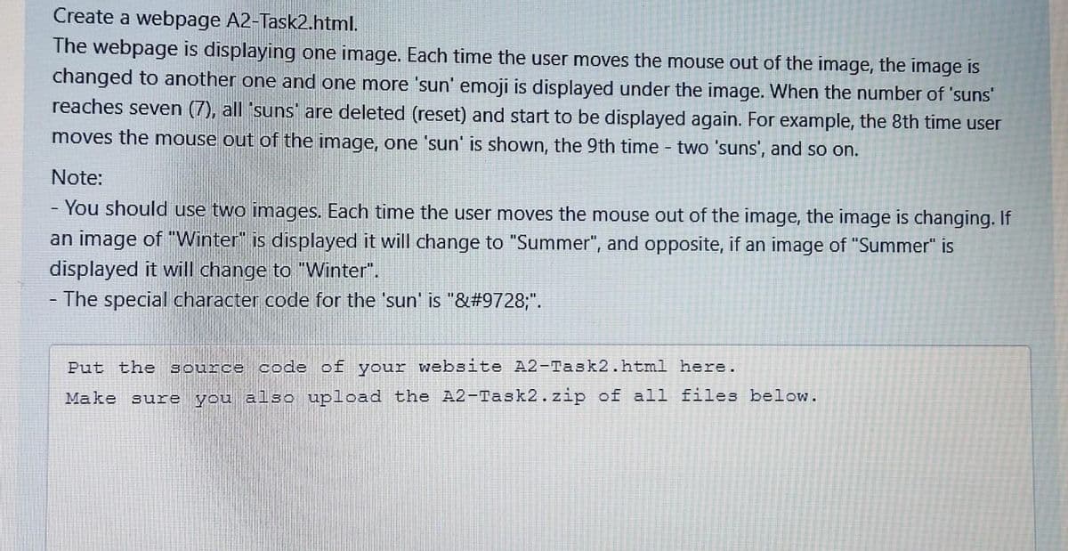 Create a webpage A2-Task2.html.
The webpage is displaying one image. Each time the user moves the mouse out of the image, the image is
changed to another one and one more 'sun' emoji is displayed under the image. When the number of 'suns'
reaches seven (7), all 'suns are deleted (reset) and start to be displayed again. For example, the 8th time user
moves the mouse out of the image, one 'sun' is shown, the 9th time - two 'suns', and so on.
Note:
- You should use two images. Each time the user moves the mouse out of the image, the image is changing. If
an image of "Winter" is displayed it will change to "Summer", and opposite, if an image of "Summer" is
displayed it will change to "Winter".
The special character code for the 'sun' is "&#9728;".
Put the source code of your website A2-Task2.html here.
Make sure you also upload the A2-Task2.zip of all files below.