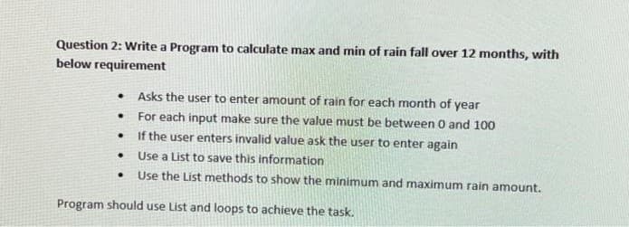 Question 2: Write a Program to calculate max and min of rain fall over 12 months, with
below requirement
●
.
●
●
.
Asks the user to enter amount of rain for each month of year
For each input make sure the value must be between 0 and 100
If the user enters invalid value ask the user to enter again
Use a List to save this information
Use the List methods to show the minimum and maximum rain amount.
Program should use List and loops to achieve the task.
