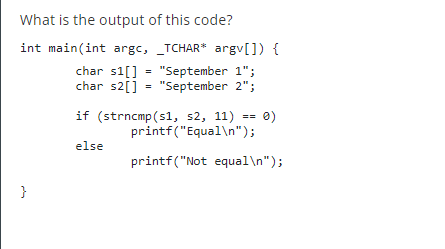 What is the output of this code?
int main(int argc, _TCHAR* argv[]) {
char s1[] "September 1";
char s2[] = "September 2";
}
if (strncmp(s1, s2, 11) == 0)
printf("Equal\n");
else
printf("Not equal\n");