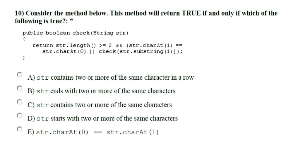10) Consider the method below. This method will return TRUE if and only if which of the
following is true?: *
public boolean check (String str)
{
}
return str.length() >= 2 && (str.charAt(1) ==
str.charAt(0) || check (str.substring (1)));
A) str contains two or more of the same character in a row
B) str ends with two or more of the same characters
C) str contains two or more of the same characters
D) str starts with two or more of the same characters
E) str.charAt (0) == str.charAt(1)