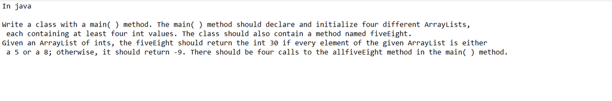 In java
Write a class with a main() method. The main() method should declare and initialize four different ArrayLists,
each containing at least four int values. The class should also contain a method named fiveEight.
Given an ArrayList of ints, the fiveEight should return the int 30 if every element of the given ArrayList is either
a 5 or a 8; otherwise, it should return -9. There should be four calls to the allfiveEight method in the main() method.