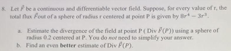 8. Let F be a continuous and differentiable vector field. Suppose, for every value of r, the
total flux Fout of a sphere of radius r centered at point P is given by 8r-3r3.
Estimate the divergence of the field at point P (Div F(P)) using a sphere of
radius 0.2 centered at P. You do not need to simplify your answer.
b. Find an even better estimate of Div F(P).
