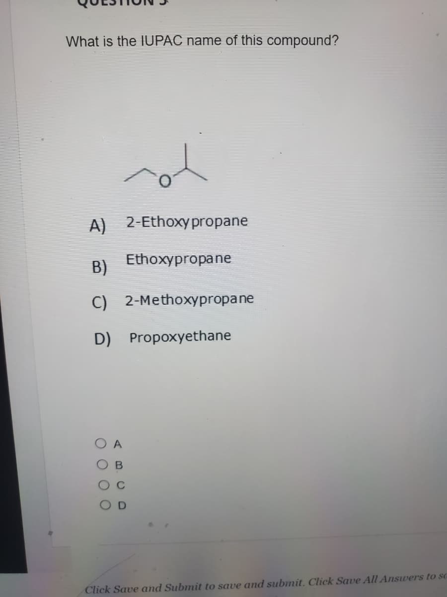 What is the IUPAC name of this compound?
A) 2-Ethoxypropane
Ethoxypropane
B)
C) 2-Methoxypropane
D) Propoxyethane
A
Click Save and Submit to save and submit. Click Save All Answers to sc
O O 0 O
