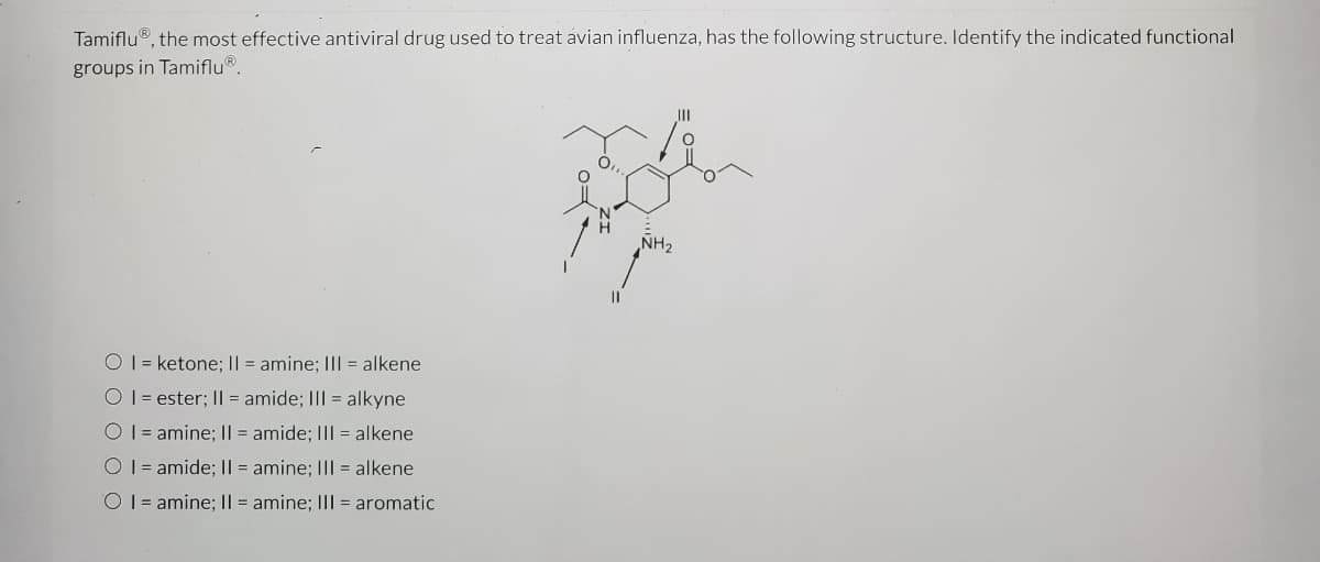 Tamiflu®, the most effective antiviral drug used to treat avian influenza, has the following structure. Identify the indicated functional
groups in Tamiflu®.
II
ÑH2
O 1= ketone; I| = amine; III = alkene
O 1 = ester; I| = amide; III = alkyne
O 1 = amine; || = amide; III = alkene
O 1 = amide; || = amine; III = alkene
O 1 = amine; I| = amine; III = aromatic
