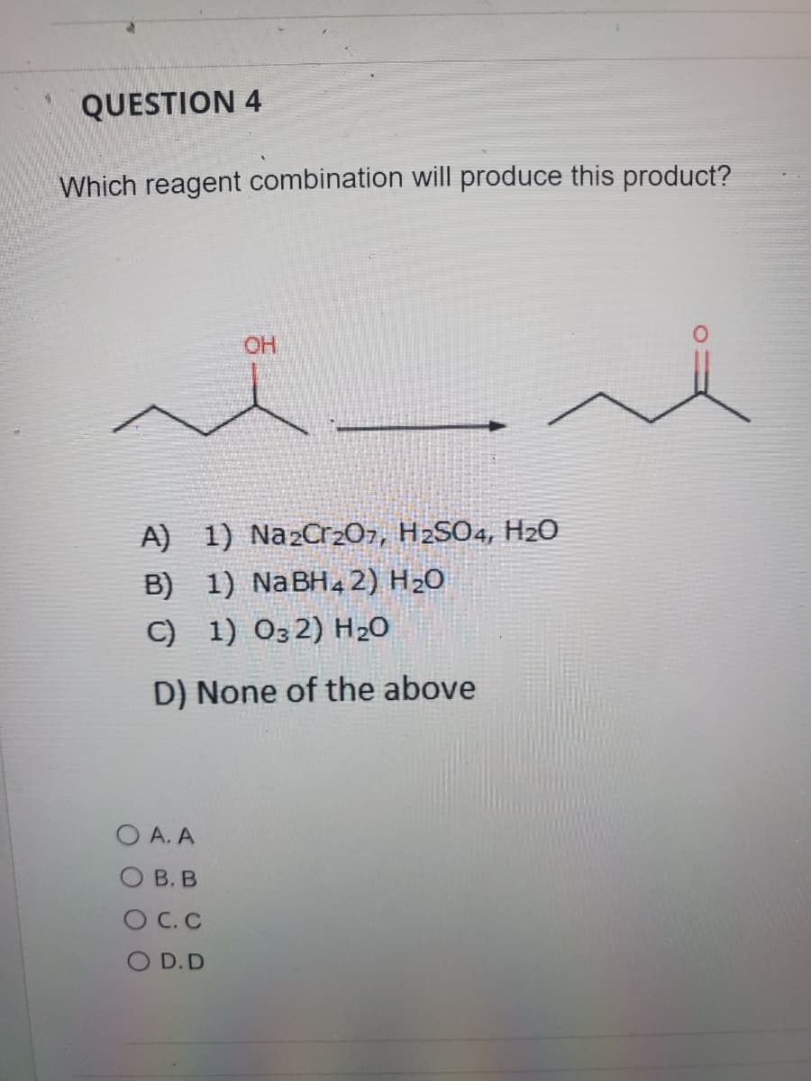 QUESTION 4
Which reagent combination will produce this product?
OH
A) 1) Na2Cr20z, H2SO4, H20
B)
1) NaBH4 2) H20
C) 1) 032) H2O
D) None of the above
O A. A
О В. В
O C. C
O D.D
