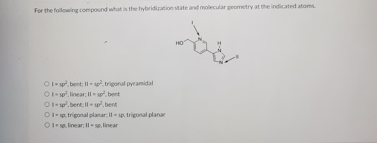 For the following compound what is the hybridization state and molecular geometry at the indicated atoms.
но
O I = sp?, bent; || = sp2, trigonal pyramidal
O 1 = sp?, linear; I| = sp2, bent
O 1= sp?, bent; I| = sp2, bent
O 1= sp, trigonal planar; II = sp, trigonal planar
O 1 = sp, linear; I| = sp, linear
