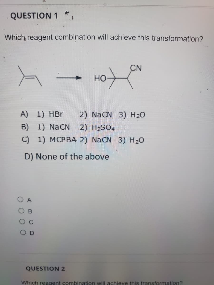 QUESTION 1 *
Which, reagent combination will achieve this transformation?
CN
HO
A) 1) HBr
2) NaCN 3) H2O
B) 1) NaCN
2) H2SO4
C)
1) MCPBA 2) NaCN 3) H20
D) None of the above
O A
QUESTION 2
Which reagent combination will achieve this transformation?
