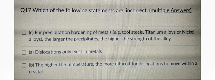 Q17 Which of the following statements are incorrect. (multiple Answers)
O (c) For precipitation hardening of metals (e.g. tool steels, Titanium alloys or Nickel
alloys), the larger the precipitates, the higher the strength of the alloy.
O (a) Dislocations only exist in metals
O (b) The higher the temperature, the more difficult for dislocations to move within a
crystal
