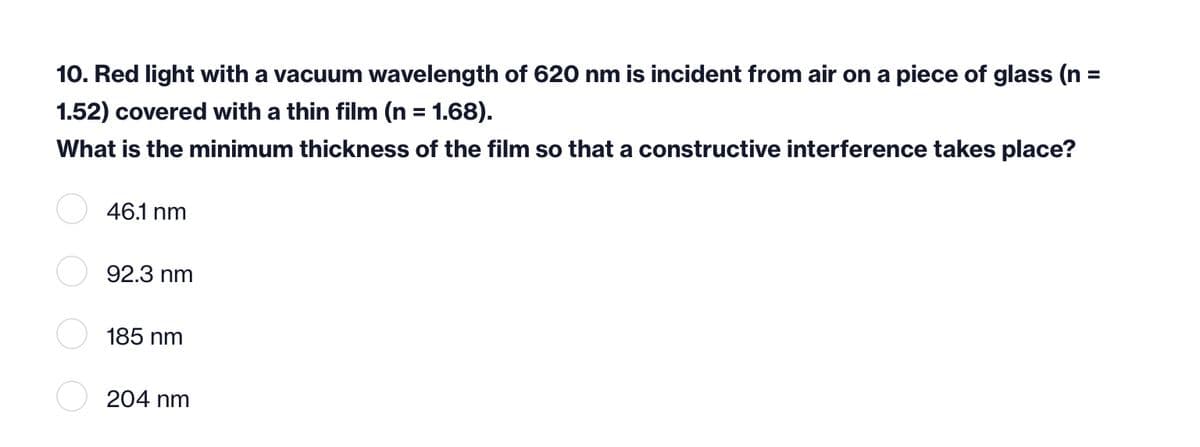 10. Red light with a vacuum wavelength of 620 nm is incident from air on a piece of glass (n =
1.52) covered with a thin film (n = 1.68).
What is the minimum thickness of the film so that a constructive interference takes place?
%3D
46.1 nm
92.3 nm
185 nm
204 nm
