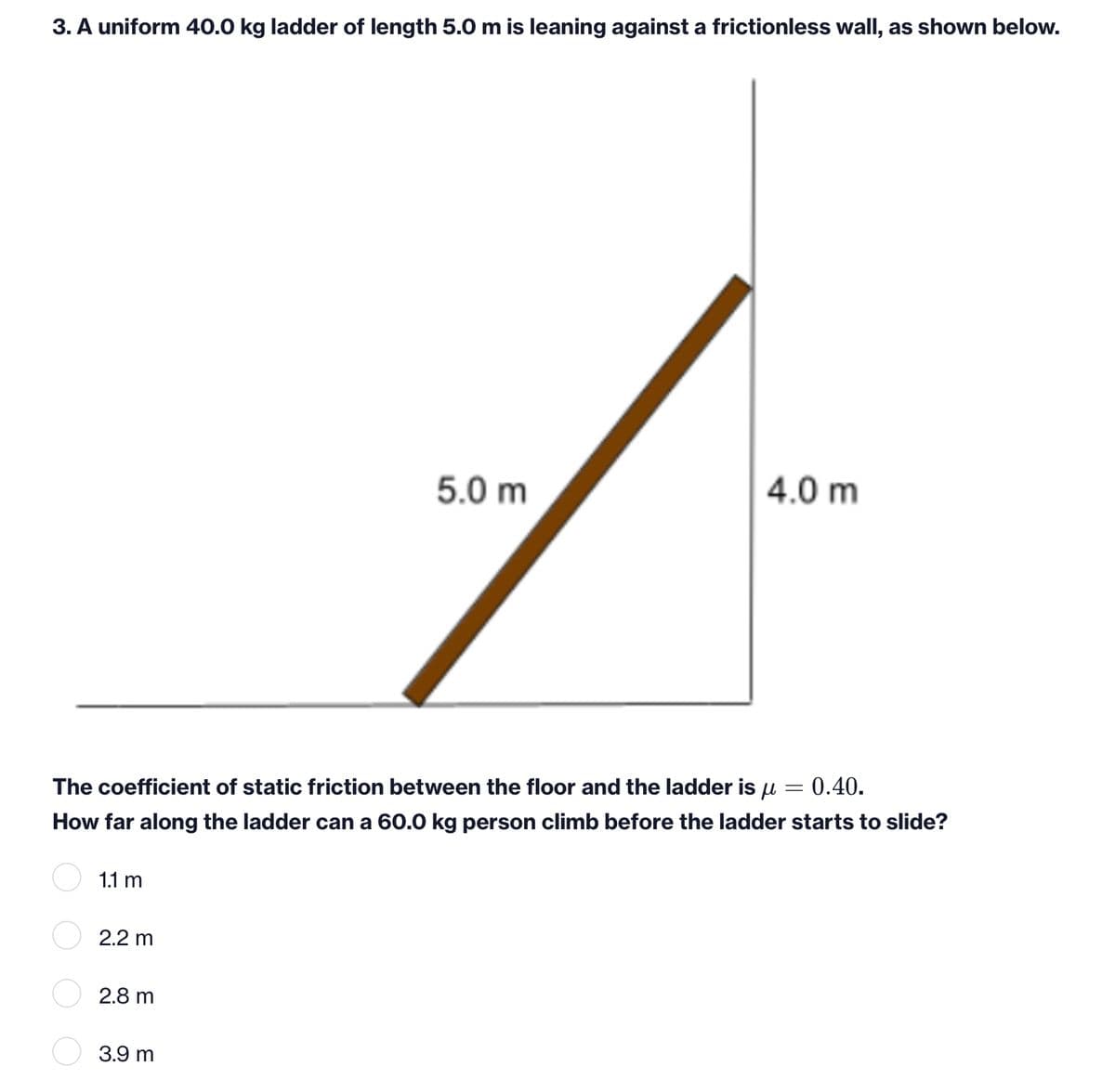 3. A uniform 40.0 kg ladder of length 5.0 m is leaning against a frictionless wall, as shown below.
5.0 m
4.0 m
The coefficient of static friction between the floor and the ladder is u
0.40.
How far along the ladder can a 60.0 kg person climb before the ladder starts to slide?
1.1 m
2.2 m
2.8 m
3.9 m
