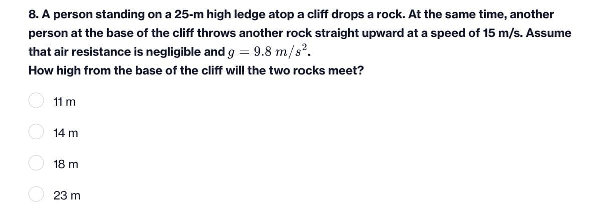 8. A person standing on a 25-m high ledge atop a cliff drops a rock. At the same time, another
person at the base of the cliff throws another rock straight upward at a speed of 15 m/s. Assume
that air resistance is negligible and g = 9.8 m/s².
How high from the base of the cliff will the two rocks meet?
11 m
14 m
18 m
23 m
