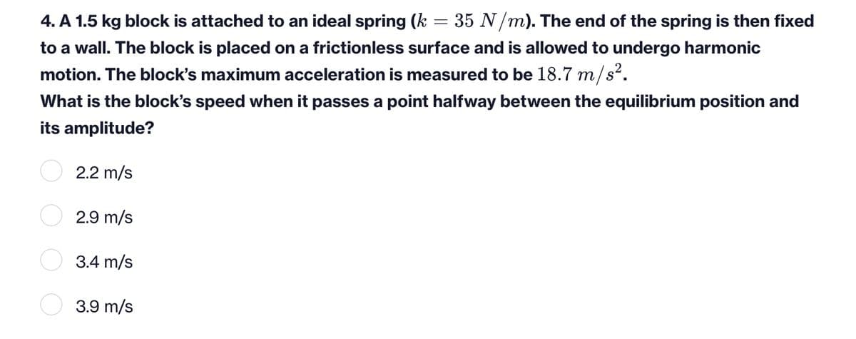 4. A 1.5 kg block is attached to an ideal spring (k = 35 N /m). The end of the spring is then fixed
to a wall. The block is placed on a frictionless surface and is allowed to undergo harmonic
motion. The block's maximum acceleration is measured to be 18.7 m/s².
What is the block's speed when it passes a point halfway between the equilibrium position and
its amplitude?
2.2 m/s
2.9 m/s
3.4 m/s
3.9 m/s
