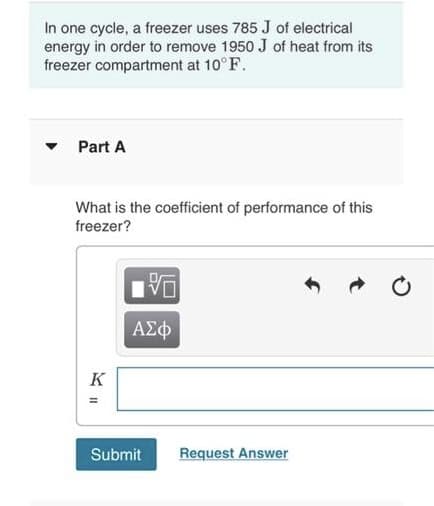In one cycle, a freezer uses 785 J of electrical
energy in order to remove 1950 J of heat from its
freezer compartment at 10°F.
Part A
What is the coefficient of performance of this
freezer?
VO
| ΑΣΦ
Submit Request Answer
KII
K