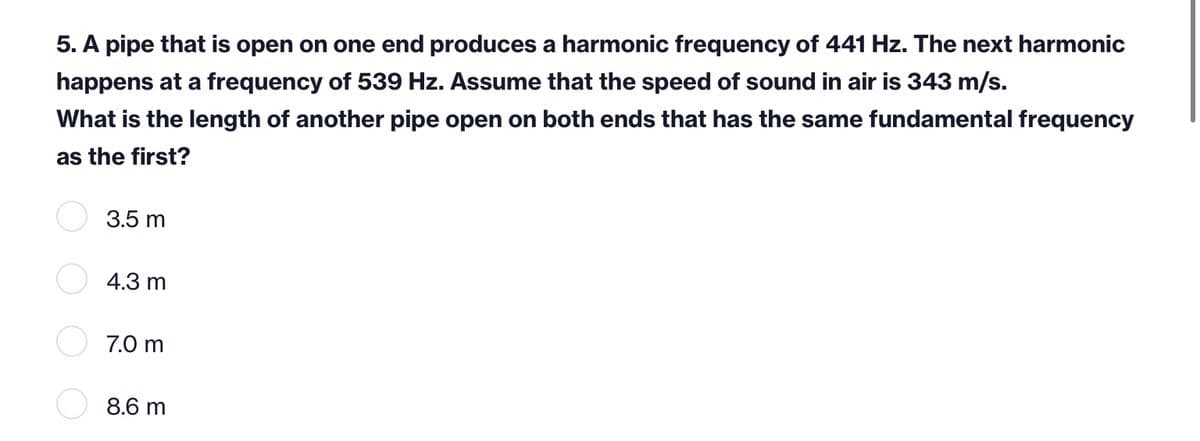 5. A pipe that is open on one end produces a harmonic frequency of 441 Hz. The next harmonic
happens at a frequency of 539 Hz. Assume that the speed of sound in air is 343 m/s.
What is the length of another pipe open on both ends that has the same fundamental frequency
as the first?
3.5 m
4.3 m
7.0 m
8.6 m
