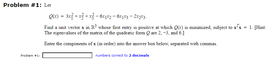 Problem #1: Let
Problem #1:
Q(x) = 3x² + x² + x² - 6x1x2 - 6x1x3 - 2x2x3.
Find a unit vector x in R³ whose first entry is positive at which Q(x) is minimized, subject to xx
The eigenvalues of the matrix of the quadratic form Q are 2, -3, and 6.]
Enter the components of x (in order) into the answer box below, separated with commas.
numbers correct to 2 decimals
= 1. [Hint: