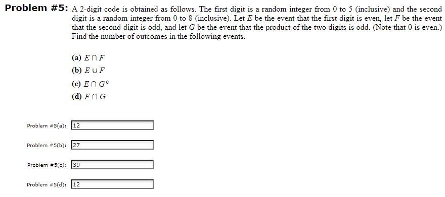 Problem #5: A 2-digit code is obtained as follows. The first digit is a random integer from 0 to 5 (inclusive) and the second
digit is a random integer from 0 to 8 (inclusive). Let E be the event that the first digit is even, let F be the event
that the second digit is odd, and let G be the event that the product of the two digits is odd. (Note that 0 is even.)
Find the number of outcomes in the following events.
(a) ENF
(b) EUF
(c) En GC
(d) FNG
Problem #5(a): 12
Problem #5(b): 27
Problem #5(c): 39
Problem #5(d): 12