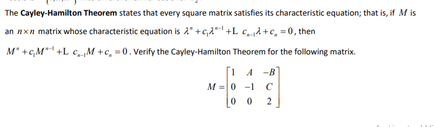 The Cayley-Hamilton Theorem states that every square matrix satisfies its characteristic equation; that is, if M is
an nxn matrix whose characteristic equation is 2" + c,2"-1 +L_c„-¡A+c, = 0, then
M" +cM"- +L c„M +c, = 0. Verify the Cayley-Hamilton Theorem for the following matrix.
1 A
-B
M = 0 -1 C
| 0
