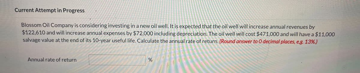 Current Attempt in Progress
Blossom Oil Company is considering investing in a new oil well. It is expected that the oil well will increase annual revenues by
$122,610 and will increase annual expenses by $72,000 including depreciation. The oil well will cost $471,000 and will have a $11,000
salvage value at the end of its 10-year useful life. Calculate the annual rate of return. (Round answer to O decimal places, e.g. 13%.)
Annual rate of return
%