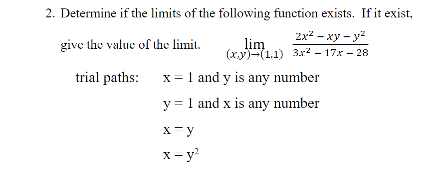 2. Determine if the limits of the following function exists. If it exist,
2х2 - ху — у?
give the value of the limit.
lim
(х,у)-(1,1) Зx2 — 17х — 28
trial paths:
X = 1 and y is any number
y = 1 and x is any number
X = y
x = y?
X
