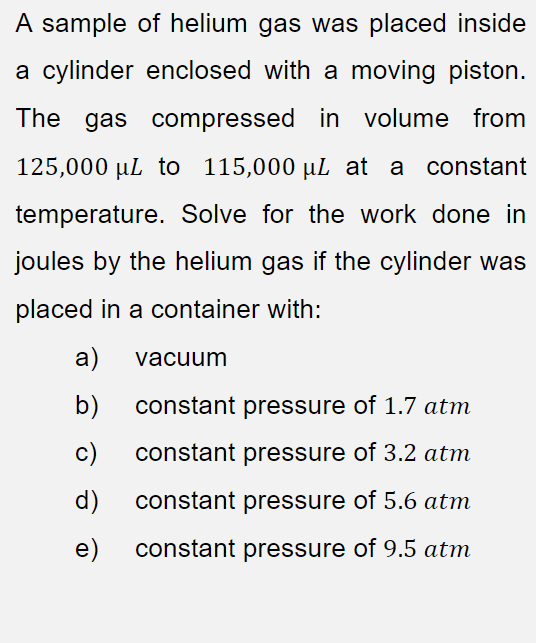 A sample of helium gas was placed inside
a cylinder enclosed with a moving piston.
The gas compressed in volume from
125,000 µL to 115,000 µL at a constant
temperature. Solve for the work done in
joules by the helium gas if the cylinder was
placed in a container with:
a)
vacuum
b)
constant pressure of 1.7 atm
c)
constant pressure of 3.2 atm
d)
constant pressure of 5.6 atm
e)
constant pressure of 9.5 atm
