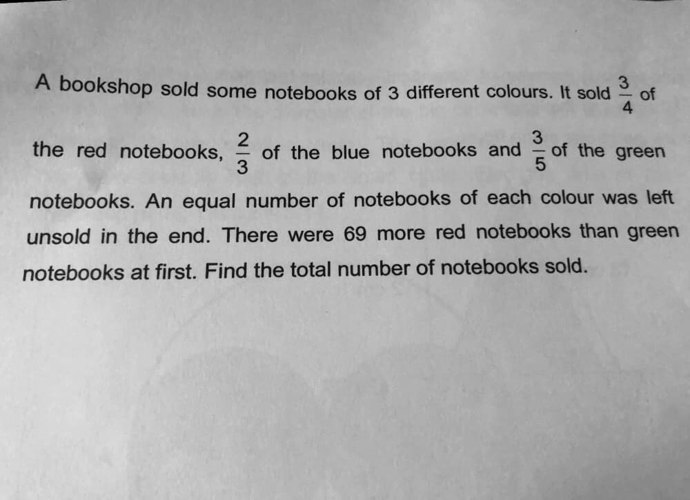 A bookshop sold some notebooks of 3 different colours. It sold
4
of
2
3
3
the red notebooks, of the blue notebooks and
notebooks. An equal number of notebooks of each colour was left
unsold in the end. There were 69 more red notebooks than green
notebooks at first. Find the total number of notebooks sold.
of the green