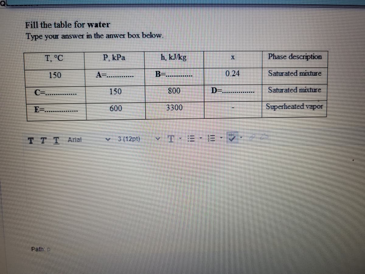 Fill the table for water
Type your answer in the anwer box below.
T, °C
P. kPa
h, kJ/kg
Phase description
150
A=..
B-..........
0.24
Saturated mixture
C=
150
800
D=
Saturated mixture
......
E-
600
3300
Superheated vapor
TTT Anal
v 3(12pt)
Path: p
