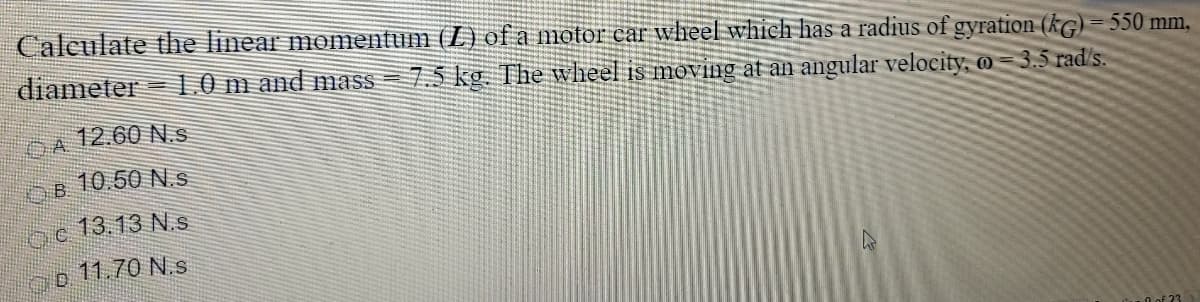 Calculate the linear momentum (L) of a motor car wheel which has a radius of gyration (kG) = 550 mm,
diameter
10 m and mass = 7.5 kg. The wheel is moving at an angular velocity, @ = 3.5 rad's.
DA
12.60 N.s
OB 10.50 N.s.
13.13 N.s
11.70 N.s
