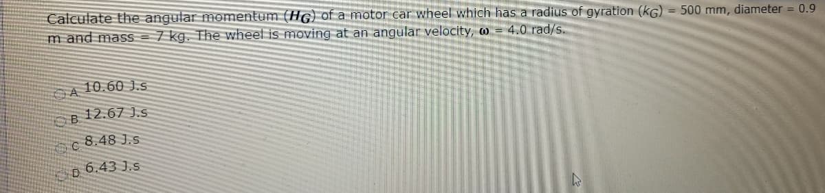 Calculate the angular momentum (HG) of a motor car wheel which has a radius of gyration (kG) = 500 mm, diameter = 0.9
m and mass = 7 kg. The wheel is moving at an angular velocity, o = 4.0 rad/s.
10.60 J.s
12.67 J.s
8.48 J.S
6.43 J.S
