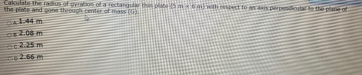 Calculate the radius of gyration of a rectangular thin plate (5 m × 6 m) with respect to an axis perpendicular to the plane of
the plate and gone through center of mass (G).
OA 1.44 m
OB 2.08 m
Oc 2.25 m
2.66 m
