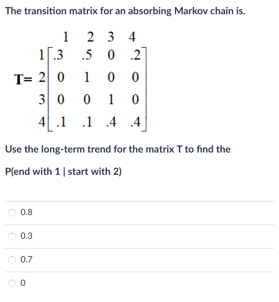 The transition matrix for an absorbing Markov chain is.
1
2 3
4
1.3
.5
.2
T= 2 0
1
3 0
1
4| .1
.1
.4
.4
Use the long-term trend for the matrix T to find the
P(end with 1| start with 2)
0.8
0.3
0.7
